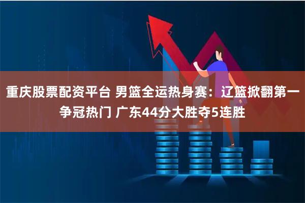 重庆股票配资平台 男篮全运热身赛：辽篮掀翻第一争冠热门 广东44分大胜夺5连胜