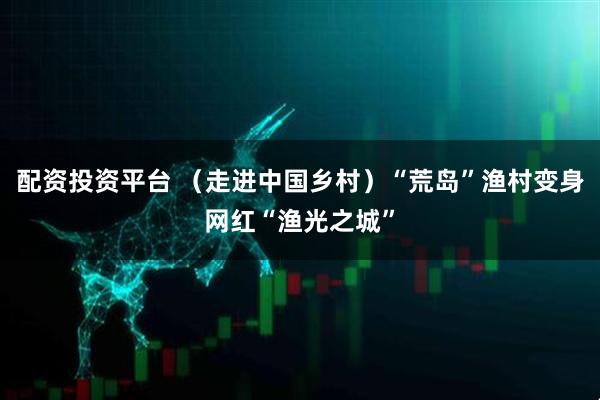 配资投资平台 （走进中国乡村）“荒岛”渔村变身网红“渔光之城”