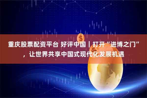 重庆股票配资平台 好评中国｜打开“进博之门”，让世界共享中国式现代化发展机遇