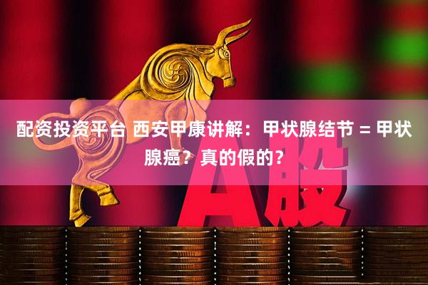 配资投资平台 西安甲康讲解：甲状腺结节 = 甲状腺癌？真的假的？