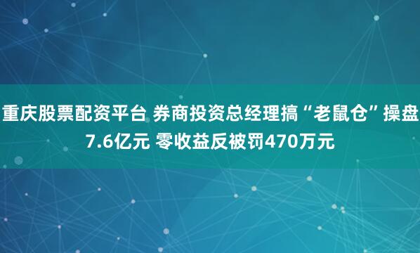 重庆股票配资平台 券商投资总经理搞“老鼠仓”操盘7.6亿元 零收益反被罚470万元