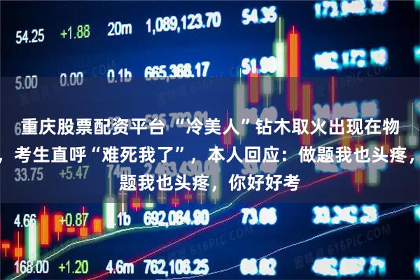 重庆股票配资平台 “冷美人”钻木取火出现在物理试卷中，考生直呼“难死我了”，本人回应：做题我也头疼，你好好考