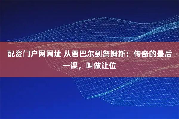 配资门户网网址 从贾巴尔到詹姆斯：传奇的最后一课，叫做让位