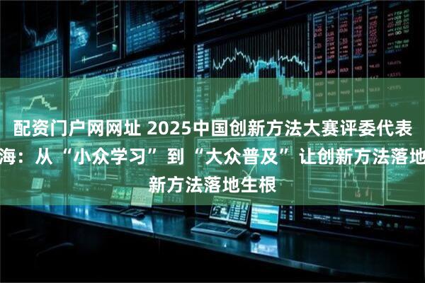 配资门户网网址 2025中国创新方法大赛评委代表张文海：从 “小众学习” 到 “大众普及” 让创新方法落地生根