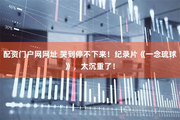 配资门户网网址 哭到停不下来！纪录片《一念琉球》，太沉重了！