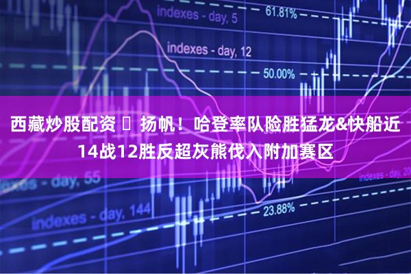 西藏炒股配资 ⛵扬帆！哈登率队险胜猛龙&快船近14战12胜反超灰熊伐入附加赛区