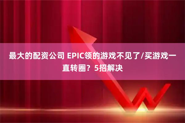最大的配资公司 EPIC领的游戏不见了/买游戏一直转圈？5招解决