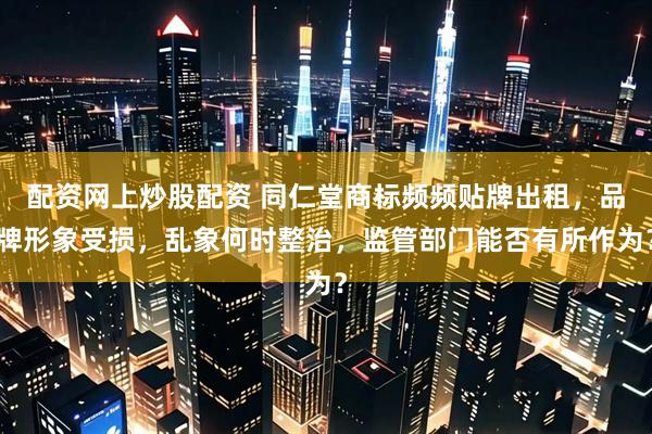 配资网上炒股配资 同仁堂商标频频贴牌出租，品牌形象受损，乱象何时整治，监管部门能否有所作为？