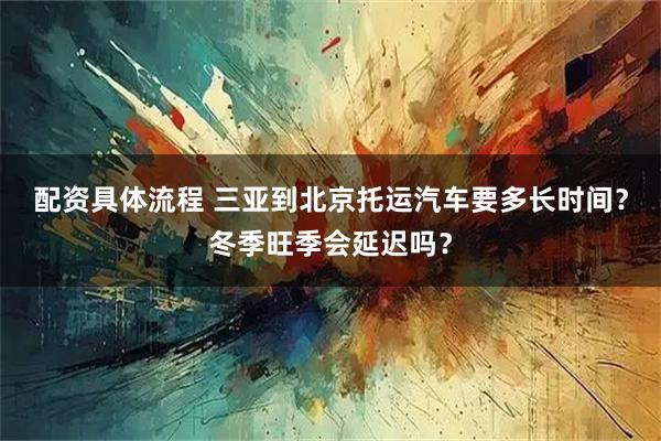 配资具体流程 三亚到北京托运汽车要多长时间？冬季旺季会延迟吗？