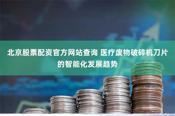 北京股票配资官方网站查询 医疗废物破碎机刀片的智能化发展趋势