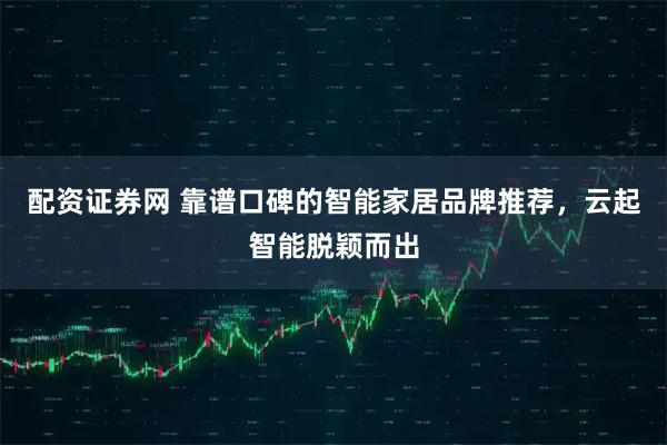 配资证券网 靠谱口碑的智能家居品牌推荐，云起智能脱颖而出
