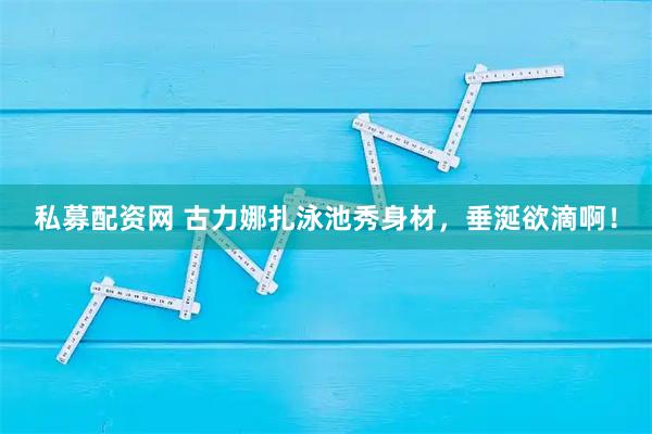 私募配资网 古力娜扎泳池秀身材，垂涎欲滴啊！