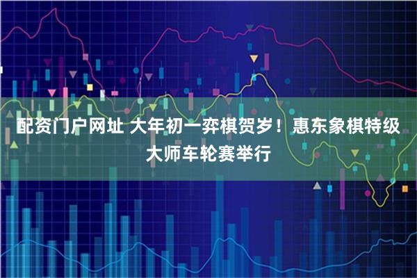 配资门户网址 大年初一弈棋贺岁！惠东象棋特级大师车轮赛举行