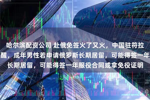 哈尔滨配资公司 赴俄免签火了又火，中国驻符拉迪沃斯托克总领馆刚提醒，成年男性若申请俄罗斯长期居留，可能得签一年服役合同或拿免役证明