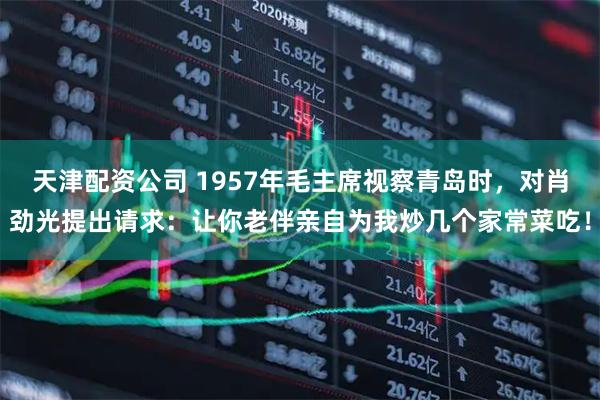 天津配资公司 1957年毛主席视察青岛时，对肖劲光提出请求：让你老伴亲自为我炒几个家常菜吃！