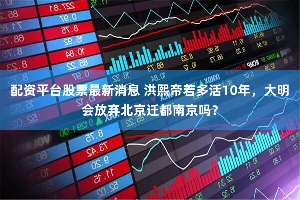 配资平台股票最新消息 洪熙帝若多活10年，大明会放弃北京迁都南京吗？