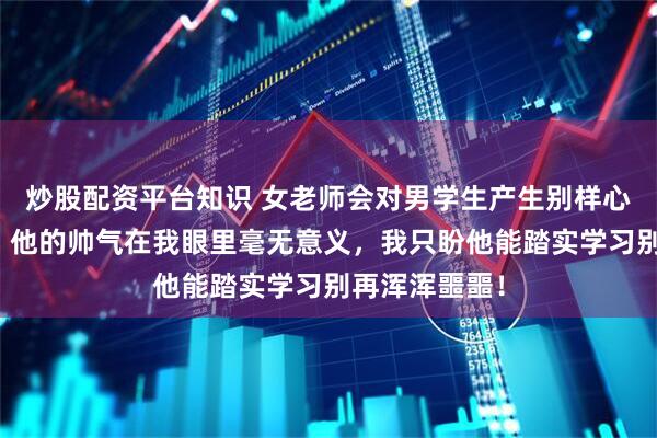 炒股配资平台知识 女老师会对男学生产生别样心思吗？网友：他的帅气在我眼里毫无意义，我只盼他能踏实学习别再浑浑噩噩！